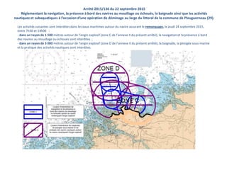 Arrêté 2015/136 du 22 septembre 2015
Réglementant la navigation, la présence à bord des navires au mouillage ou échoués, la baignade ainsi que les activités
nautiques et subaquatiques à l’occasion d’une opération de déminage au large du littoral de la commune de Plouguerneau (29).
Les activités suivantes sont interdites dans les eaux maritimes autour du navire assurant le remorquage, le jeudi 24 septembre 2015,
entre 7h30 et 19h00 :
- dans un rayon de 1 500 mètres autour de l’engin explosif (zone C de l’annexe II du présent arrêté), la navigation et la présence à bord
des navires au mouillage ou échoués sont interdites ;
- dans un rayon de 3 000 mètres autour de l’engin explosif (zone D de l’annexe II du présent arrêté), la baignade, la plongée sous-marine
et la pratique des activités nautiques sont interdites.
 
