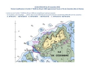Arrêté 2016/129 du 24 novembre 2016
Portant modification à l’arrêté n° 49/89 du 09 juin 1989 réglementant l’accès à l’île de Cézembre (Ille-et-Vilaine).
L’article 1er de l’arrêté n° 49/89 du 09 juin 1989 est complété par la phrase suivante :
- la circulation, sans mouillage …. pêche, dans la zone délimitée par les points dont les coordonnées (WGS 84) sont les suivantes :
A : 48°40.53’N – 002°04.685’W - B : 48°40.468’N – 002°04.675’W - C : 48°40.451’N – 002°04.56’W.
 