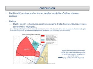 CONCLUSION
• Outil intuitif, pratique sur les formes simples, possibilité d’utiliser plusieurs
couleurs
• Limites
– Outil « dessin » : hachures, cercles non pleins, traits de côtes, figures avec des
coordonnées multiples …
(un arrêté à paraitre réglementant la vitesse de circulation maritime et la pêche à la dérive dans les passes les plus étroites du golfe
du Morbihan représente 76 sommets avec 41 pour une seule passe sans fichiers KML pour le moment) .
Intérêt de travailler en relations avec
SHOM DOPS-NAU-NA-FRA pour traiter
les arrêtés permanents complexes en
avance de phase
(exp : arrêté chenal de Bayonne)
 