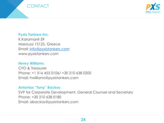 24
CONTACT
Pyxis Tankers Inc.
K.Karamanli 59
Maroussi 15125, Greece
Email: info@pyxistankers.com
www.pyxistankers.com
Henry Williams
CFO & Treasurer
Phone: +1 516 455 0106/ +30 210 638 0200
Email: hwilliams@pyxistankers.com
Antonios “Tony” Backos
SVP for Corporate Development, General Counsel and Secretary
Phone: +30 210 638 0180
Email: abackos@pyxistankers.com
 