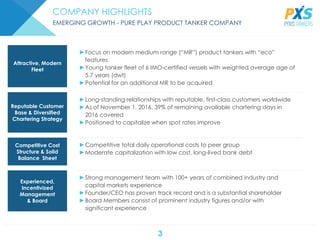 3
COMPANY HIGHLIGHTS
EMERGING GROWTH - PURE PLAY PRODUCT TANKER COMPANY
►Competitive total daily operational costs to peer group
►Moderate capitalization with low cost, long-lived bank debt
►Strong management team with 100+ years of combined industry and
capital markets experience
►Founder/CEO has proven track record and is a substantial shareholder
►Board Members consist of prominent industry figures and/or with
significant experience
►Focus on modern medium range (“MR”) product tankers with “eco”
features
►Young tanker fleet of 6 IMO-certified vessels with weighted average age of
5.7 years (dwt)
►Potential for an additional MR to be acquired
►Long-standing relationships with reputable, first-class customers worldwide
►As of November 1, 2016, 39% of remaining available chartering days in
2016 covered
►Positioned to capitalize when spot rates improve
Attractive, Modern
Fleet
Reputable Customer
Base & Diversified
Chartering Strategy
Competitive Cost
Structure & Solid
Balance Sheet
Experienced,
Incentivized
Management
& Board
 