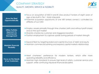 4
►Expand fleet by targeting balanced capital structure of debt and equity
►Maintain commercial banking and expand capital markets relationships
►Meet charterers’ preference for modern tankers, which offer more
operating reliability and efficiency
►Maintain high standards to ensure high level of safety, customer service and
support, while continuing ship level financial discipline
►Focus on acquisition of IMO II and III class product tankers of eight years of
age or less built in Tier 1 Asian shipyards
►Potential acquisition opportunity of one MR tankers owned / controlled by
affiliates of our CEO
►Employ vessels primarily through time charters (with and without profit share)
and on the spot market
►Diversify charters by customer and staggered duration
►Position employment to capture upside during periods of market strength
Grow the Fleet
Opportunistically
Utilize Portfolio
Approach to
Commercial
Management
Maintain Financial
Flexibility
Focus on the Needs
of our Customers
COMPANY STRATEGY
QUALITY, GROWTH, SERVICE & FLEXIBILITY
 