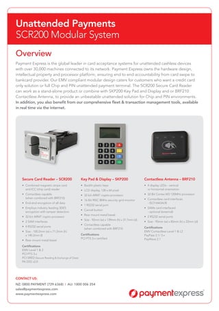Unattended Payments
SCR200 Modular System
Overview
Payment Express is the global leader in card acceptance systems for unattended cashless devices
with over 30,000 machines connected to its network. Payment Express owns the hardware design,
intellectual property and processor platform, ensuring end to end accountability from card swipe to
bankcard provider. Our EMV compliant modular design caters for customers who want a credit card
only solution or full Chip and PIN unattended payment terminal. The SCR200 Secure Card Reader
can work as a stand-alone product or combine with SKP200 Key Pad and Display and or BRF210
Contactless Antenna, to provide an unbeatable unattended solution for Chip and PIN environments.
In addition, you also benefit from our comprehensive fleet & transaction management tools, available
in real time via the internet.
Secure Card Reader – SCR200
•	 Combined magnetic stripe card
	 and ICC (chip card) reader
•	 Contactless capable
	 (when combined with BRF210)
•	 End-end encryption of all data
•	 Employs industry leading 3DES
	 encryption with tamper detection
•	 32-bit ARM7 crypto-processor
•	 2 SAM interfaces
•	 4 RS232 serial ports
•	 Size - 100.2mm (w) x 71.2mm (h)
	 x 140.2mm (l)
•	 Rear mount metal bezel
Certifications
EMV Level 1 & 2
PCI PTS 3.x
PCI SRED (Secure Reading & Exchange of Data)
PA DSS v2.0
Key Pad & Display – SKP200
•	 Backlit plastic keys
•	 LCD display, 128 x 64 pixel
•	 32-bit ARM7 crypto-processor
•	 16-Bit RISC 8MHz security grid monitor
•	 1 RS232 serial port
•	 Cancel button
•	 Rear mount metal bezel
•	 Size - 92mm (w) x 139mm (h) x 31.7mm (d)
•	 Contactless capable
	 (when combined with BRF210
Certifications
PCI PTS 3.x certified
Contactless Antenna – BRF210
•	 4 display LEDs - vertical
	 or horizontal orientation
•	 32-Bit Cortex M3 120MHz processor
•	 Contactless card interfaces
	 - ISO14443A/B
•	 SAMs card interfaced
	 - optional (external)
•	 2 RS232 serial ports
•	 Size - 95mm (w) x 85mm (h) x 22mm (d)
Certifications
EMV Contactless Level 1 & L2
PayPass 2.1/ 3.x
PayWave 2.1
CONTACT US:
NZ: 0800 PAYMENT (729 6368) AU: 1800 006 254
sales@paymentexpress.com
www.paymentexpress.com
 