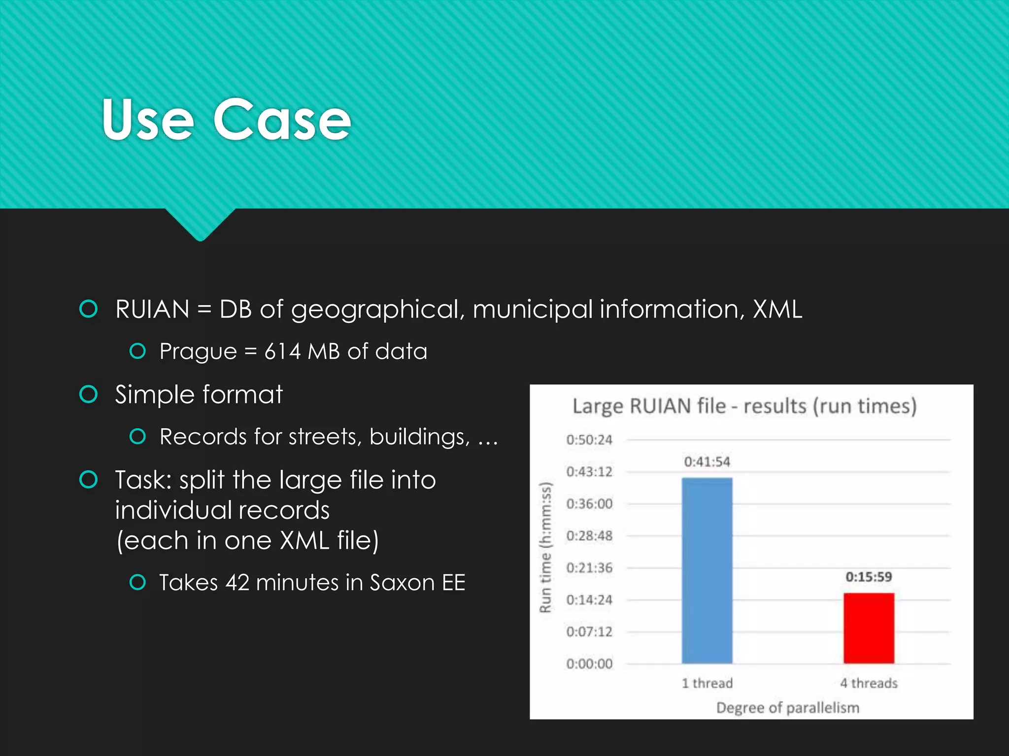 Use Case
 RUIAN = DB of geographical, municipal information, XML
 Prague = 614 MB of data
 Simple format
 Records for streets, buildings, …
 Task: split the large file into
individual records
(each in one XML file)
 Takes 42 minutes in Saxon EE
 