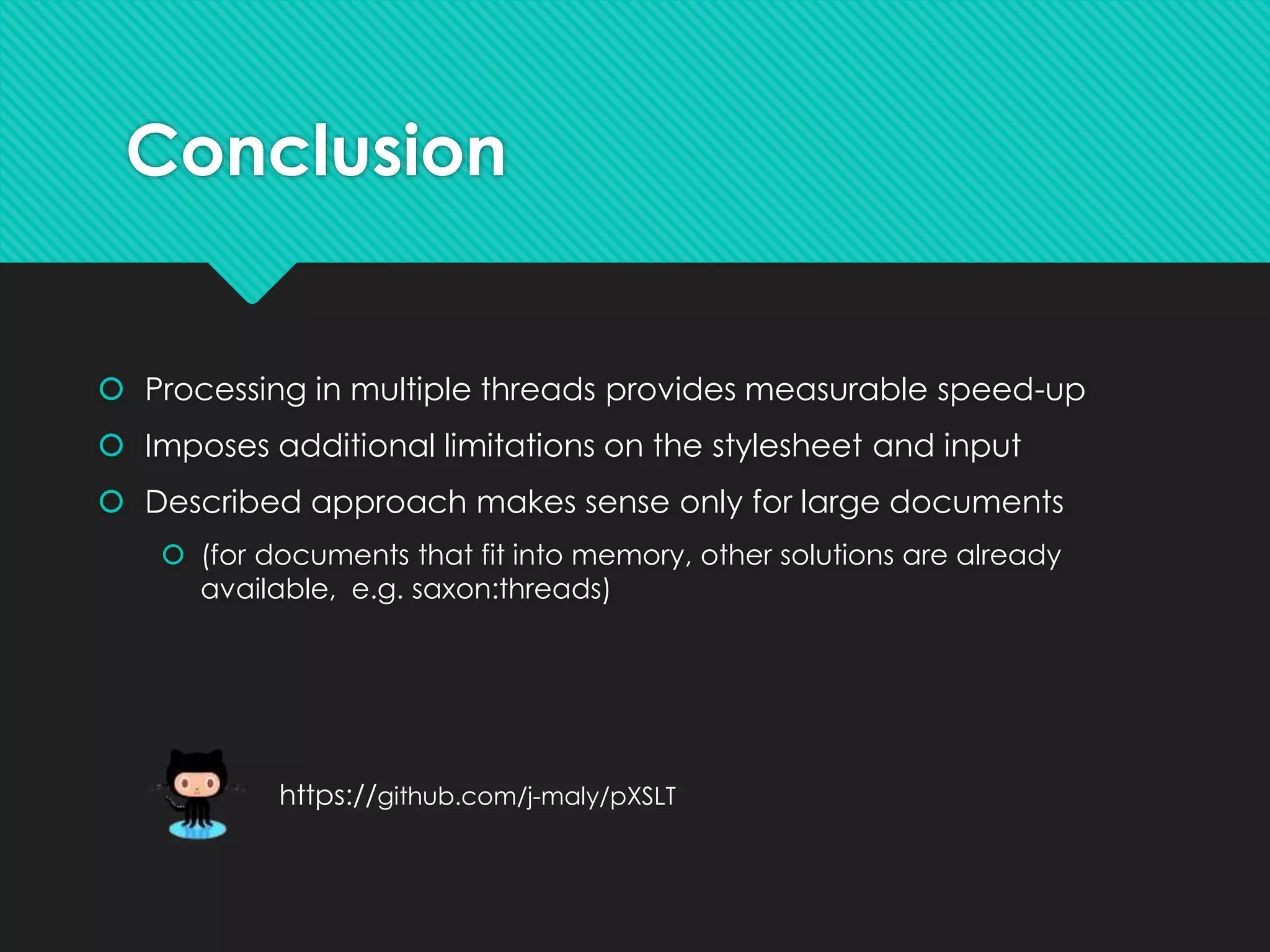 Conclusion
 Processing in multiple threads provides measurable speed-up
 Imposes additional limitations on the stylesheet and input
 Described approach makes sense only for large documents
 (for documents that fit into memory, other solutions are already
available, e.g. saxon:threads)
https://github.com/j-maly/pXSLT
 