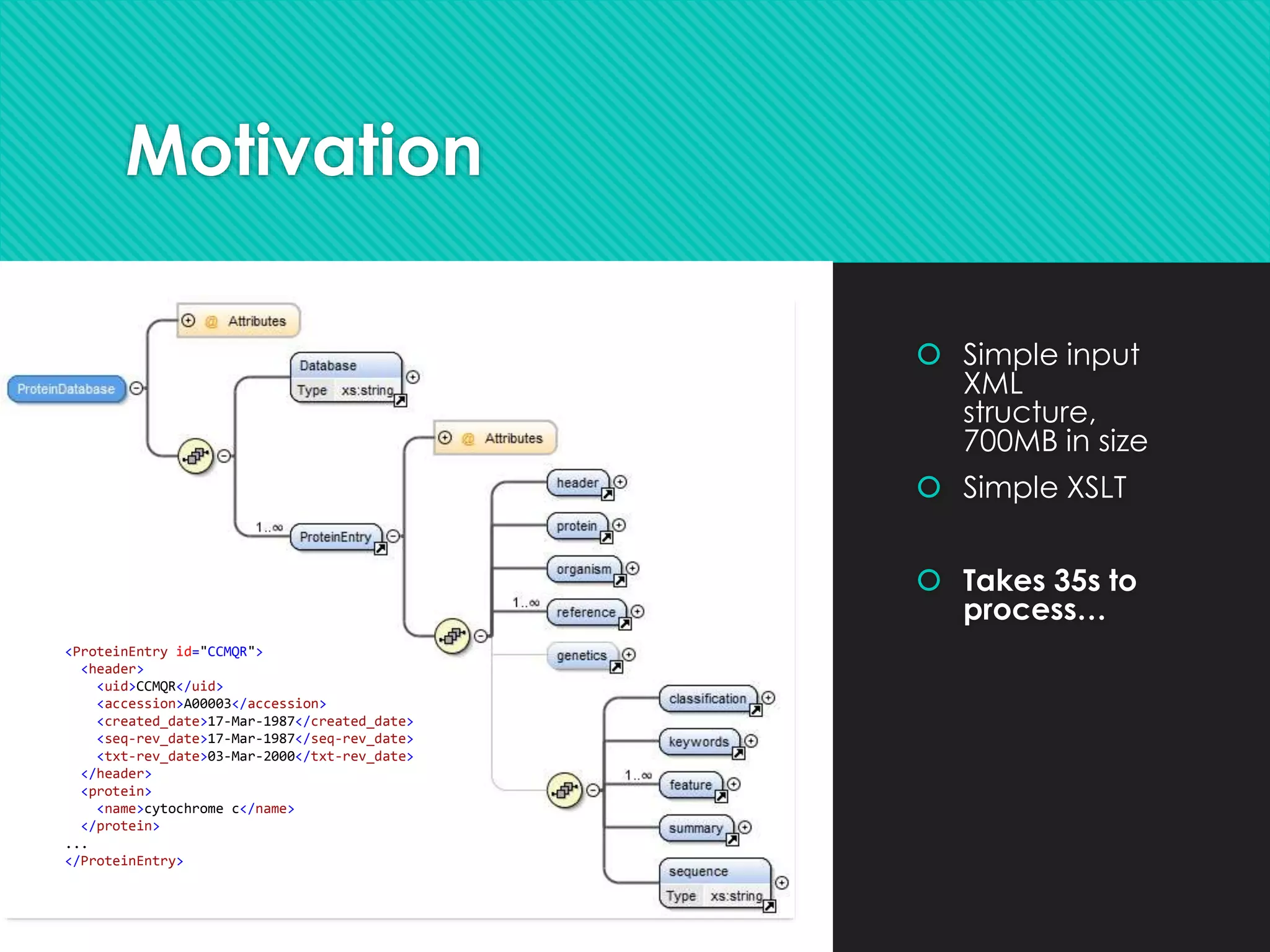 Motivation
 Simple input
XML
structure,
700MB in size
 Simple XSLT
 Takes 35s to
process…
<ProteinEntry id="CCMQR">
<header>
<uid>CCMQR</uid>
<accession>A00003</accession>
<created_date>17-Mar-1987</created_date>
<seq-rev_date>17-Mar-1987</seq-rev_date>
<txt-rev_date>03-Mar-2000</txt-rev_date>
</header>
<protein>
<name>cytochrome c</name>
</protein>
...
</ProteinEntry>
 