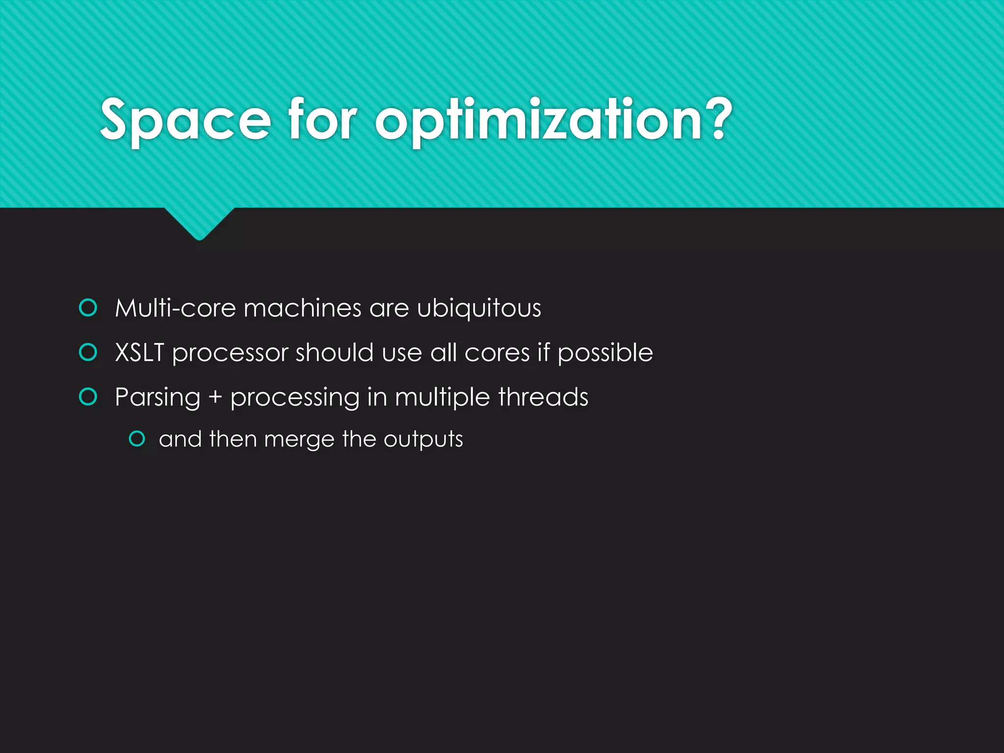 Space for optimization?
 Multi-core machines are ubiquitous
 XSLT processor should use all cores if possible
 Parsing + processing in multiple threads
 and then merge the outputs
 