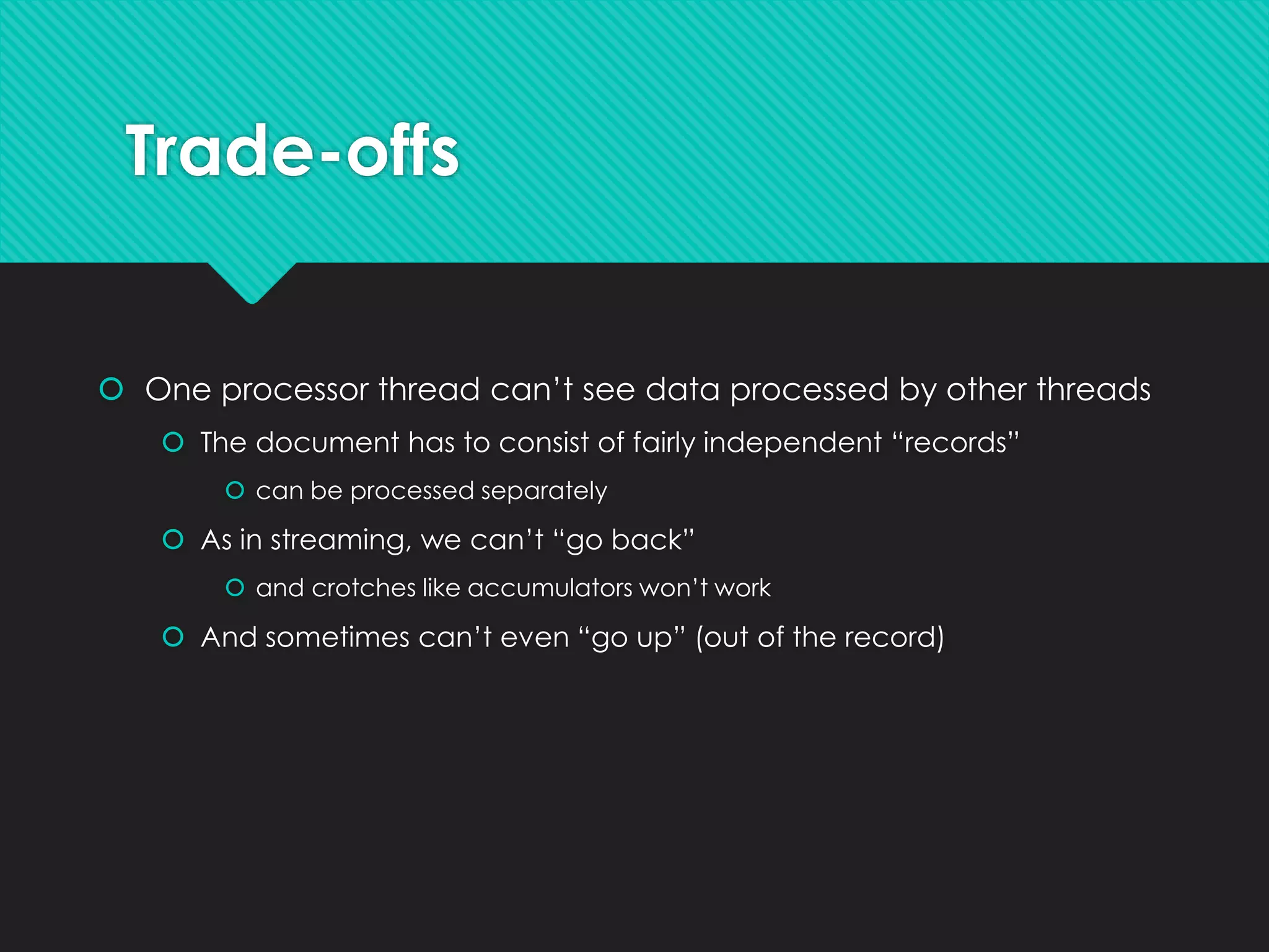 Trade-offs
 One processor thread can’t see data processed by other threads
 The document has to consist of fairly independent “records”
 can be processed separately
 As in streaming, we can’t “go back”
 and crotches like accumulators won’t work
 And sometimes can’t even “go up” (out of the record)
 