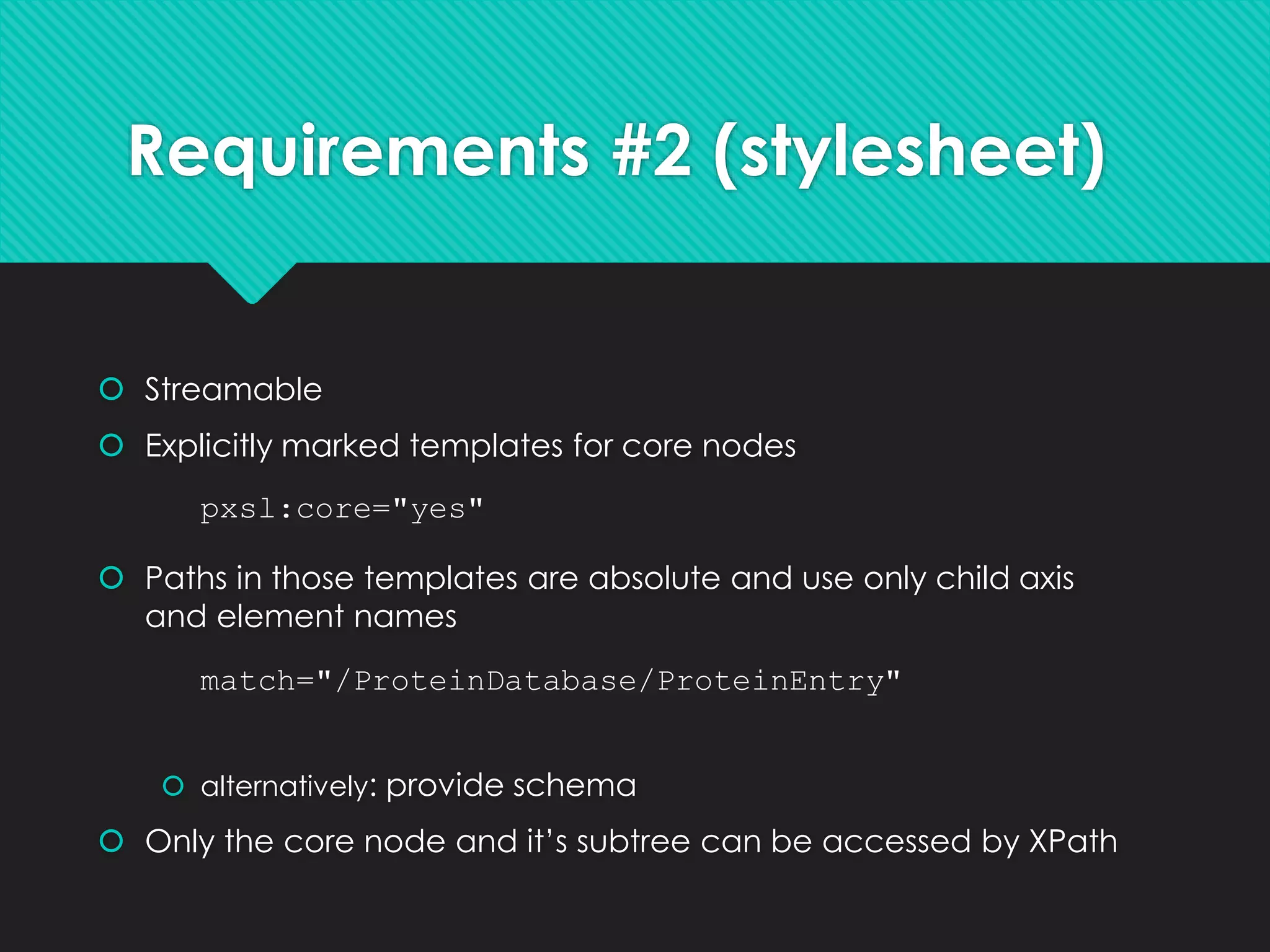 Requirements #2 (stylesheet)
 Streamable
 Explicitly marked templates for core nodes
 Paths in those templates are absolute and use only child axis
and element names
 alternatively: provide schema
 Only the core node and it’s subtree can be accessed by XPath
match="/ProteinDatabase/ProteinEntry"
pxsl:core="yes"
 