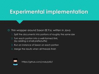 Experimental implementation
 Thin wrapper around Saxon EE 9.6, written in Java
1. Split the documents into portions of roughly the same size
2. Turn each portion into a well-formed XML
(by adding a small prefix/suffix)
3. Run an instance of Saxon on each portion
4. Merge the results when all threads finish
https://github.com/j-maly/pXSLT
 