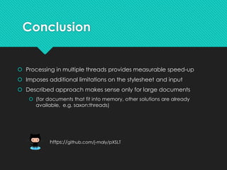 Conclusion
 Processing in multiple threads provides measurable speed-up
 Imposes additional limitations on the stylesheet and input
 Described approach makes sense only for large documents
 (for documents that fit into memory, other solutions are already
available, e.g. saxon:threads)
https://github.com/j-maly/pXSLT
 
