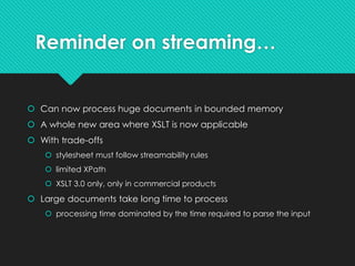 Reminder on streaming…
 Can now process huge documents in bounded memory
 A whole new area where XSLT is now applicable
 With trade-offs
 stylesheet must follow streamability rules
 limited XPath
 XSLT 3.0 only, only in commercial products
 Large documents take long time to process
 processing time dominated by the time required to parse the input
 
