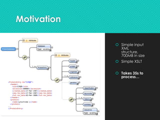 Motivation
 Simple input
XML
structure,
700MB in size
 Simple XSLT
 Takes 35s to
process…
<ProteinEntry id="CCMQR">
<header>
<uid>CCMQR</uid>
<accession>A00003</accession>
<created_date>17-Mar-1987</created_date>
<seq-rev_date>17-Mar-1987</seq-rev_date>
<txt-rev_date>03-Mar-2000</txt-rev_date>
</header>
<protein>
<name>cytochrome c</name>
</protein>
...
</ProteinEntry>
 