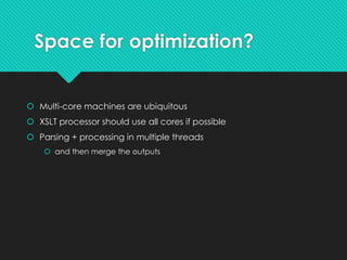 Space for optimization?
 Multi-core machines are ubiquitous
 XSLT processor should use all cores if possible
 Parsing + processing in multiple threads
 and then merge the outputs
 