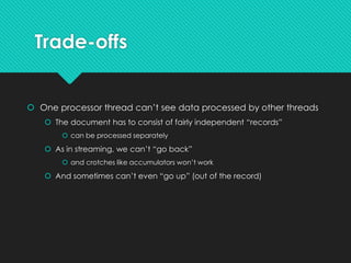 Trade-offs
 One processor thread can’t see data processed by other threads
 The document has to consist of fairly independent “records”
 can be processed separately
 As in streaming, we can’t “go back”
 and crotches like accumulators won’t work
 And sometimes can’t even “go up” (out of the record)
 