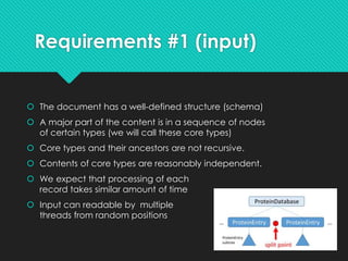 Requirements #1 (input)
 The document has a well-defined structure (schema)
 A major part of the content is in a sequence of nodes
of certain types (we will call these core types)
 Core types and their ancestors are not recursive.
 Contents of core types are reasonably independent.
 We expect that processing of each
record takes similar amount of time
 Input can readable by multiple
threads from random positions
 