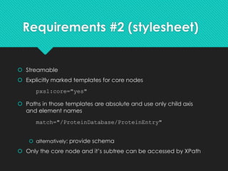 Requirements #2 (stylesheet)
 Streamable
 Explicitly marked templates for core nodes
 Paths in those templates are absolute and use only child axis
and element names
 alternatively: provide schema
 Only the core node and it’s subtree can be accessed by XPath
match="/ProteinDatabase/ProteinEntry"
pxsl:core="yes"
 