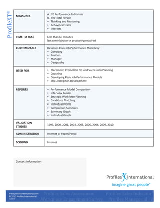 ProfileXT®
                                          A.   20 Performance Indicators
                 MEASURES
                                          B.   The Total Person
                                          •    Thinking and Reasoning
                                          •    Behavioral Traits
                                          •    Interests

                 TIME TO TAKE             Less than 60 minutes
                                          No administrator or proctoring required

                 CUSTOMIZABLE             Develops Peak Job Performance Models by:
                                          •	 Company
                                          •	 Position
                                          •	 Manager
                                          •	 Geography

                 USED FOR                 •	   Placement, Promotion Fit, and Succession Planning
                                          •	   Coaching
                                          •	   Developing Peak Job Performance Models
                                          •	   Job Description Development

                 REPORTS                  •	   Performance Model Comparison
                                          •	   Interview Guides
                                          •	   Strategic Workforce Planning
                                          •	   Candidate Matching
                                          •	   Individual Profile
                                          •	   Comparison Summary
                                          •	   Summary Graph
                                          •	   Individual Graph

                 VALIDATION
                                          1999, 2000, 2001, 2003, 2005, 2006, 2008, 2009, 2010
                 STUDIES

                 ADMINISTRATION           Internet or Paper/Pencil

                 SCORING                  Internet




                 Contact Information




   	             	     	       	        Profiles Sales Assessment™	 Profiles Sales Indicator™
                                       Workplace Engagement Survey     Profiles Managerial Fit
       www.profilesinternational.com
       © 2010 Profiles International
       11.10v6
 