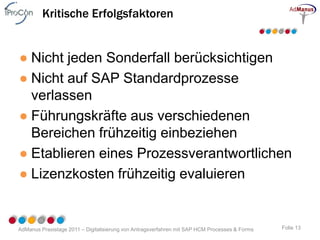 Kritische Erfolgsfaktoren


● Nicht jeden Sonderfall berücksichtigen
● Nicht auf SAP Standardprozesse
  verlassen
● Führungskräfte aus verschiedenen
  Bereichen frühzeitig einbeziehen
● Etablieren eines Prozessverantwortlichen
● Lizenzkosten frühzeitig evaluieren


AdManus Praxistage 2011 – Digitalisierung von Antragsverfahren mit SAP HCM Processes & Forms   Folie 13
 