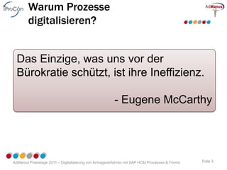 Warum Prozesse
        digitalisieren?


  Das Einzige, was uns vor der
  Bürokratie schützt, ist ihre Ineffizienz.

                                                       - Eugene McCarthy




AdManus Praxistage 2011 – Digitalisierung von Antragsverfahren mit SAP HCM Processes & Forms   Folie 3
 