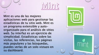Mint es una de las mejores
aplicaciones web para gestionar las
estadísticas de tu sitio web. Mint es
un programa extensible y auto-
organizado para el análisis de sitios
web. Su interfaz es un ejercicio de
simplicidad. Estadísticas sobre las
visitas, las referencias, las páginas
más populares y las búsquedas,
puedes verlas de un solo vistazo en
su dashboard.
 
