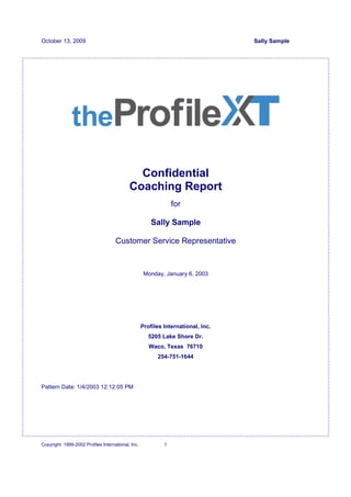 October 13, 2009                                                                  Sally Sample




                                             Confidential
                                           Coaching Report
                                                                for

                                                       Sally Sample

                                    Customer Service Representative


                                                    Monday, January 6, 2003




                                                   Profiles International, Inc.
                                                      5205 Lake Shore Dr.
                                                      Waco, Texas 76710
                                                         254-751-1644




Pattern Date: 1/4/2003 12:12:05 PM




Copyright 1999-2002 Profiles International, Inc.            1
 