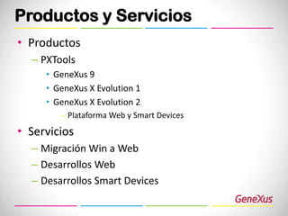 Productos y Servicios
• Productos
  – PXTools
     • GeneXus 9
     • GeneXus X Evolution 1
     • GeneXus X Evolution 2
        – Plataforma Web y Smart Devices
• Servicios
  – Migración Win a Web
  – Desarrollos Web
  – Desarrollos Smart Devices
 