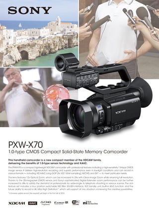 PXW-X70
1.0-type CMOS Compact Solid-State Memory Camcorder
This handheld camcorder is a new compact member of the XDCAM family,
delivering the benefits of 1.0-type sensor technology and XAVC.
The PXW-X70 is a compact,lightweight XDCAM camcorder with professional features including a high-sensitivity 1.0-type CMOS
image sensor. It delivers high-resolution recording and superb performance even in low-light conditions and can record in
various formats — including HD XAVC Long GOP (for 422 10-bit sampling),AVCHD, and DV®
— to meet particular needs.
The lens features 12x Optical Zoom, which can be increased to 24x with Clear Image Zoom while retaining full resolution.
Thanks to the 20-megapixel CMOS sensor and Sony’s sophisticated Digital Extender, zoom performance can be further
increased to 48x to satisfy the demand of professionals for wide-angle to telephoto shooting in various scenes.The rich
feature set includes a four position switchable ND filter, 3G-SDI interface, XLR handle unit, built-in Wi-Fi function, and the
future ability to record in 4K Ultra High Definition* which will support at any situation, increasing the creative possibilities.
* A firmware update service (fee required) will begin in the first half of 2015.
 