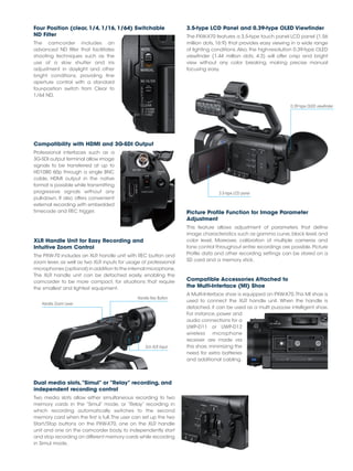 Four Position (clear, 1/4, 1/16, 1/64) Switchable
ND Filter
The camcorder includes an
advanced ND filter that facilitates
shooting techniques such as the
use of a slow shutter and iris
adjustment in daylight and other
bright conditions, providing fine
aperture control with a standard
four-position switch from Clear to
1/64 ND.
Compatibility with HDMI and 3G-SDI Output
Professional interfaces such as a
3G-SDI output terminal allow image
signals to be transferred at up to
HD1080 60p through a single BNC
cable. HDMI output in the native
format is possible while transmitting
progressive signals without any
pull-down. It also offers convenient
external recording with embedded
timecode and REC trigger.
3.5-type LCD Panel and 0.39-type OLED Viewfinder
The PXW-X70 features a 3.5-type touch panel LCD panel (1.56
million dots, 16:9) that provides easy viewing in a wide range
of lighting conditions.Also, the high-resolution 0.39-type OLED
viewfinder (1.44 million dots, 4:3) will offer crisp and bright
view without any color breaking, making precise manual
focusing easy.
Picture Profile Function for Image Parameter
Adjustment
This feature allows adjustment of parameters that define
image characteristics such as gamma curve, black level, and
color level. Moreover, calibration of multiple cameras and
tone control throughout entire recordings are possible. Picture
Profile data and other recording settings can be stored on a
SD card and a memory stick.
Compatible Accessories Attached to
the Multi-Interface (MI) Shoe
A Multi-Interface shoe is equipped on PXW-X70.This MI shoe is
used to connect the XLR handle unit. When the handle is
detached, it can be used as a multi purpose intelligent shoe.
For instance, power and
audio connections for a
UWP-D11 or UWP-D12
wireless microphone
receiver are made via
this shoe, minimizing the
need for extra batteries
and additional cabling.
0.39-type OLED viewfinder
XLR Handle Unit for Easy Recording and
Intuitive Zoom Control
The PXW-70 includes an XLR handle unit with REC button and
zoom lever, as well as two XLR inputs for usage of professional
microphones (optional) in addition to the internal microphone.
The XLR handle unit can be detached easily, enabling the
camcorder to be more compact, for situations that require
the smallest and lightest equipment.
Handle Rec Button
2ch XLR Input
Handle Zoom Lever
3.5-type LCD panel
Dual media slots,“Simul” or “Relay” recording, and
independent recording control
Two media slots allow either simultaneous recording to two
memory cards in the “Simul” mode, or “Relay” recording in
which recording automatically switches to the second
memory card when the first is full.The user can set up the two
Start/Stop buttons on the PXW-X70, one on the XLR handle
unit and one on the camcorder body, to independently start
and stop recording on different memory cards while recording
in Simul mode.
 