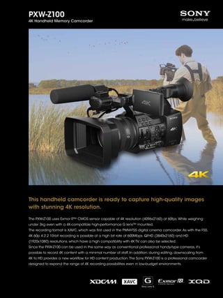 PXW-Z100
4K Handheld Memory Camcorder
This handheld camcorder is ready to capture high-quality images
with stunning 4K resolution.
The PXW-Z100 uses Exmor R™ CMOS sensor capable of 4K resolution (4096x2160) at 60fps. While weighing
under 3kg even with a 4K-compatible high-performance G lens™ mounted.
The recording format is XAVC, which was first used in the PWM-F55 digital cinema camcorder.As with the F55,
4K 60p 4:2:2 10-bit recording is possible at a high bit rate of 600Mbps. QFHD (3840x2160) and HD
(1920x1080) resolutions, which have a high compatibility with 4K TV, can also be selected.
Since the PXW-Z100 can be used in the same way as conventional professional handy-type cameras, it’s
possible to record 4K content with a minimal number of staff. In addition, during editing, downscaling from
4K to HD provides a new workflow for HD content production.The Sony PXW-Z100 is a professional camcorder
designed to expand the range of 4K recording possibilities even in low-budget environments.
 