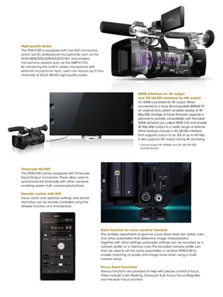 3
High-quality Audio
The PXW-Z100 is equipped with two XLR connectors,
which are for professional microphones such as the
ECM-680S/MS2/678/674/673/VG1 and wireless
microphone systems such as the UWP-V1/V2.
By combining the built-in stereo microphone with
external microphone input, users can record up to four
channels of 24-bit 48-kHz high-quality audio.
HDMI interface for 4K output
and 3G HD-SDI interface for HD output
An HDMI is provided for 4K output.When
connected to a Sony 4K-compatible BRAVIA TV,
an original Sony system enables display of 4K
60p/50p footage.A future firmware upgrade is
planned to provide compatibility with the latest
HDMI standard (so called HDMI 2.0) and enable
4K 50p/60p output to a wider range of devices.
Other features include a 3G HD-SDI interface
that supports output to an SDI of up to HD 60p.
It also supports HD output during 4K recording.
*	Cannot output 4K (HDMI) and HD (3G HD-SDI)
simultaneously.
Timecode IN/OUT
The PXW-Z100 comes equipped with Timecode
Input/Output connectors.These allow users to
synchronize the timecode with other cameras,
enabling easier multi -camera productions.
Remote control with WiFi
Focus, zoom and aperture settings and record
start/stop can be remote controlled using the
browser function of a smartphone.
Paint function for more creative freedom
This enables adjustment of gamma curve, black level, skin detail, color
and other parameters that determine image characteristics.
Together with other settings, parameter settings can be recorded as a
camera profile on a memory card.The recorded camera profile can
then be used to set the same parameters in another PXW-Z100 to
enable matching of quality and image tones when using a multi-
camera setup.
Focus Assist Functions
Various functions are provided to help with precise control of focus.
These include Color Peaking, One-push Auto Focus, Focus Magnifier,
and the Auto Focus function.
 