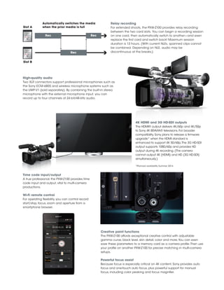 High-quality audio
Two XLR connectors support professional microphones such as
the Sony ECM-680S and wireless microphone systems such as
the UWP-V1 (sold separately). By combining the built-in stereo
microphone with the external microphone input, you can
record up to four channels of 24-bit/48-kHz audio.
Relay recording
For extended shoots, the PXW-Z100 provides relay recording
between the two card slots. You can begin a recording session
on one card, then automatically switch to another—and even
replace the first card and switch back! Maximum session
duration is 13 hours. (With current NLEs, spanned clips cannot
be combined. Depending on NLE, audio may be
discontinuous at the breaks.)
Automatically switches the media
when the prior media is fullSlot A
Slot B
4K HDMI and 3G HD-SDI outputs
The HDMI® output delivers 4K/60p and 4K/50p
to Sony 4K BRAVIA® televisions. For broader
compatibility, Sony plans to release a firmware
upgrade* when the HDMI standard is
enhanced to support 4K 50/60p.The 3G HD-SDI
output supports 1080/60p and provides HD
output during 4K recording. (The camera
cannot output 4K (HDMI) and HD (3G HD-SDI)
simultaneously.)
*Planned availability Summer 2014.
Time code input/output
A true professional, the PXW-Z100 provides time
code input and output, vital to multi-camera
productions.
Wi-Fi remote control
For operating flexibility, you can control record
start/stop, focus, zoom and aperture from a
smartphone browser.
Creative paint functions
The PXW-Z100 affords exceptional creative control with adjustable
gamma curve, black level, skin detail, color and more.You can even
save these parameters to a memory card as a camera profile.Then use
your profile on another PXW-Z100 for precise matching in multi-camera
setups.
Powerful focus assist
Because focus is especially critical on 4K content, Sony provides auto
focus and one-touch auto focus, plus powerful support for manual
focus, including color peaking and focus magnifier.
Rec Rec
Rec
 