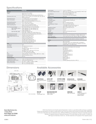 449 (17 3/4)
362 (14 3/8)
80 (3 1/4) 253 (10)
193(75/8)
174(67/8)
175(7)
189(71/2)
Unit: mm (inches)
Specifications
Dimensions Available Accessories
ACC-L1BP
AC Adaptor/
Charger/Battery Kit
2NP-F970/B
Rechargeable Battery
Pack
ECM-673/9X
Shotgun Microphone
ECM-MS2
Stereo Microphone
VCT-PG11RMB
Tripod with RM-1BP
Remote Controller
RM-1BP
Remote
Commander®
Unit
QD-S32E/QD-S64E
XQD S Series card
32GB / 64GB
MRW-E80
XQD Card Reader
UWP-V1
Lav Mic, Bodypack TX
and Portable RX
Wireless System
PXW-Z100
General
Weight Approx 5 lb 6.75 oz, 2.46 kg
Approx. 6 lb 6.7 oz, 2.91 kg
(with lens hood, eyecup, NP-F970 battery, ECM-XM1 Mic)
Dimensions (W x H x D) Approx. 7 7/16 x 7 19/32 x 14 1/4 inches, 189 x 193 x 362 mm
(without protrusions)
Power Requirements 7.2 V (battery pack); 12.0 V (AC Adaptor)
Power Consumption Approx. 14.9 W (while recording, EVF On)
Approx. 15.2 W (while recording, LCD monitor On)
Operating Temperature 32°F to 104°F (0°C to 40°C)
Storage Temperature -4°F to +140°F (-20°C to +60°C)
Battery Operating Time Approx. 165 mins with NP-F970 battery
(while recording, EVF ON, LCD monitor Off)
Recording Format (Video) XAVC (AVC/H.264 High 4:2:2 Intra Profile VBR)
XAVC 4K 4096 x 2160 or
3840 x 2160
59.94p: 600 Mbps max, 50p: 500 Mbps max
29.97p: 300 Mbps max, 25p: 250 Mbps max,
23.98p: 240 Mbps max
XAVC HD 1920 x 1080 59.94p, 50p: 223 Mbps max
29.97p, 25p: 113 Mbps max, 23.98p: 89 Mbps max
Recording Format (Audio) LPCM 8CH (2CH recording/playback), 24-bit, 48-kHz
Recording/Playback Time
(with QD-S64E [64 GB] memory
card)
4K 59.94p mode: Approx 10 min
4K 50p mode: Approx 15 min
4K 29.97p mode: Approx 20 min
4K 25p mode: Approx 25 min
4K 23.98p mode: Approx 30 min
HD 59.94p, 50p mode: Approx 30 min
HD 29.97p, 25p mode: Approx 60 min
HD 23.98p mode: Approx 75 min
Lens
Lens Mount Fixed
Zoom Ratio 20x (optical), servo/manual
Focal Length f=4.1 - 82.0 mm
equivalent to f=30.0 - 600 mm on 35 mm lens
(17:9 4096 x 2160)
equivalent to f=31.5 - 630 mm on 35 mm lens
(16:9 3840 x 2160, 1920 x 1080)
Iris F1.6 - F11 auto/manual selectable
Focus AF/MF selectable, 10 mm to ∞ (Wide), 800 mm to ∞ (Tele)
Image Stabilizer ON/OFF selectable, shift lens
Filter Diameter M72 mm
Camera Section
Imaging Device (Type) 1-chip 1/2.3 type back-illuminated “Exmor R” CMOS Sensor
Imaging Device (Pixel Count) 18.9M (total), 8.8M (effective)
Built-in Optical Filters OFF: Clear, 1: 1/4ND, 2: 1/16ND, 3: 1/64ND
Minimum Illumination 60P: 4 lux (1/30 Shutter Speed)
50P: 3 lux (1/25 Shutter Speed)
Shutter Speed 1/3 sec to 1/9,000 sec
Slow & Quick Motion Function 1080p: Frame rate selectable 1,2,4,8,15,30,60 fps in NTSC mode
from 1,2,3,6,12,25,50 fps in PAL mode
White Balance Preset (Outdoor: 5600K),A, B
Gain 0, 3, 6, 9, 12, 15, 18, 21, 24, 27 dB,AGC
Gamma Curve Selectable
Input/Output
Audio Input XLR-type 3-pin (female) (x2), line/mic/mic +48 V selectable
Composite Output Composite Video Out (RCA pin)
Audio Output RCA pin
SDI Output BNC (x1), HD/SD selectable
Timecode Input / Output RCA pin (x1) IN/OUT selectale
USB mini-B/USB2.0 Hi-speed/mass-storage (x1),
TypeA/USB2.0 Hi-speed /Host*1
(x1)
Headphone Output Stereo mini jack ø3.5 mm (x1)
Speaker Output Monaural
DC Input DC jack
Remote Stereo mini mini jack ø2.5 mm (x1)
HDMI Output Type A (x1)
Monitoring
Viewfinder 0.45-inch type color LCD: 852 [H] × 3 [RGB] × 480 [V], 16:9
Built-in LCD Monitor 3.5-inch type Xtra Fine LCD™: 852 [H] × 480 [V] × 3 [RGB],16:9
Built-in Microphone
Omni-directional stereo electret condenser microphone.
Media
Type XQD x2 (for XAVC)
Memory Stick Duo™ and SD/SDHC/SDXC compatible x1
(for AVCHD) *AVCHD is planned to be updated in the future
SD/SDHC/SDXC x1 (for Utility SD slot)
Supplied Accessoies
Lens hood (1), Pre-installed to the camcorder
EVF eyecup (1)
USB cable (1)
AV connecting cable (1)
AC-NB12A AC adaptor (1)
HDMI cable (1)
Wi-Fi dongle (1)
ECM-XM1 microphone (1)
Operating instructions (1)
AC cable (2)
Battery charger (1)
NP-F970 battery (1)
Warranty (1)
CD-ROM: Operating instructions in PDF (1)
©2013 Sony Electronics Inc.All rights reserved.Reproduction in whole or in part without written permission is prohibited.
Features and specifications are subject to change without notice.Sony,Exmor,Memory Stick,Remote Commander,XAVC,XDCAM,XQD,
and the Sony make.believe logo are trademarks of Sony. AVCHD and AVCHD logo are trademarks of Panasonic Corporation and Sony.
Windows is a registered trademark of Microsoft Corporation in the United States and other countries. SD,SDHC and
SDXC logos are trademarks of SD-3C,LLC. All other trademarks are the property of their respective owners.
Printed in USA (11/13)
Sony Electronics Inc.
1 Sony Drive
Park Ridge,NJ 07656
sony.com/xdcam
V-2589-A
 