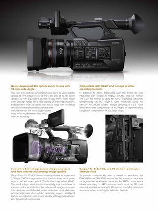 Newly developed 25x optical zoom G Lens with
26 mm wide angle
This new lens delivers uncompromised Sony G Lens quality
and a 26 mm angle of view at the wide end of its 25x zoom
range (35 mm equivalent: 26 mm to 650 mm). That’s more
than enough range for a wide variety of shooting situations.
Independent manual zoom and focus rings with end-stop
and iris control are provided, and a slide
mechanism on the focus ring enables
easy switching between auto and
manual focusing.
Innovative Sony image sensor, image processor,
and lens achieve outstanding image quality
Sony’s Exmor™ 3CMOS Sensor system provides independent
1/3-type CMOS image sensors for the red, blue, and green
color channels, each with 2.07 effective megapixels (16:9).
The result is high resolution and sensitivity that contribute to
superior color reproduction. An advanced image processor
that features sophisticated noise reduction and distortion
compensation is instrumental in delivering superb detail and
texture reproduction, with image quality settings rivaling high-
end broadcast camcorders.
Compatible with XAVC and a range of other
recording formats
In addition to XAVC Intra/Long GOP, the PXW-X180 and
PXW-X160 can record in MPEG2, AVCHD, and DV format.
The MXF file format is used for XAVC recording, efficiently
compressing full HD (1920 x 1080) resolution using the
MPEG-4 AVC/H.264 codec. Image sampling is 4:2:2 10-bit
with Intra-frame compression at 112 Mbps, or high-efficiency
Long-GOP compression at 50/35/25 Mbps.
Support for SxS, XQD, and SD memory cards plus
Memory Stick
To provide compatibility with a variety of workflows, the
PXW-X180 and PXW-X160 feature two SxS memory card slots
for high-speed read/write capability. An XQD card adaptor
allows recording to XQD memory cards, and an SD card
adaptor enables recording to SD memory cards for maximum
economy when shooting for extended periods.
 