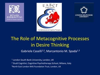The Roleof Metacognitive Processes in DesireThinking Gabriele Caselli1,2, Marcantonio M. Spada1,3 1 London South BankUniversity, London, UK 2 Studi Cognitivi, Cognitive PsychotherapySchool, Milano, Italy 3North East London NHS Foundation Trust, London, UK 