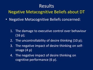 However in medium-term DT brings to an escalation of craving as the desired target is perseveratively imagined but not achievedDesireThinking and PsychopathologyFindings on significant structural differences between the construct of desire thinking and craving (Caselli & Spada, 2011)DT is positively correlated to level of alcohol use independently from craving (Caselli et al., 2011)High nicotine dependent patients reports significantly higher levels of desire thinking than moderate and low nicotine dependents (Caselli et al., 2011)