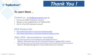 © Copyright 2017 TopQuadrant Inc. Slide 26
To	Learn	More	…
Contact us: at	info@topquadrant.com to:
• Discuss	our	GDPR	compliance	solutions
• Request	a	more	targeted	demo	of	TopBraid EDG
• Ask	for	a	free	EDG	evaluation	account
EDG Product Info:
• http://www.topquadrant.com/products/topbraid-edg/
• http://www.topquadrant.com/products/topbraid-edg-gov-packs/
Other EDG demos/webinar recordings:
• http://www.topquadrant.com/knowledgeassets/videos/#edgoverviewdemo
Webinar:	Data	Governance	for	the	Connected	Enterprise:	TopBraid EDG	in	Action
• http://www.topquadrant.com/knowledge-assets/topquadrant-webinars/#TQ-EDG-metadata-mgt-webinar
Webinar:	Metadata	Management	is	Key	to	Data	Governance	Initiatives
Thank	You	!
 