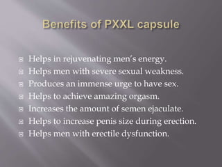  Helps in rejuvenating men’s energy.
 Helps men with severe sexual weakness.
 Produces an immense urge to have sex.
 Helps to achieve amazing orgasm.
 Increases the amount of semen ejaculate.
 Helps to increase penis size during erection.
 Helps men with erectile dysfunction.
 