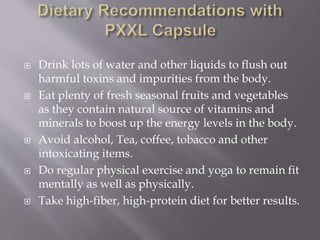  Drink lots of water and other liquids to flush out
harmful toxins and impurities from the body.
 Eat plenty of fresh seasonal fruits and vegetables
as they contain natural source of vitamins and
minerals to boost up the energy levels in the body.
 Avoid alcohol, Tea, coffee, tobacco and other
intoxicating items.
 Do regular physical exercise and yoga to remain fit
mentally as well as physically.
 Take high-fiber, high-protein diet for better results.
 