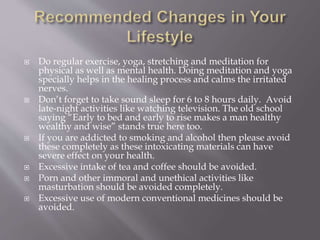  Do regular exercise, yoga, stretching and meditation for
physical as well as mental health. Doing meditation and yoga
specially helps in the healing process and calms the irritated
nerves.
 Don’t forget to take sound sleep for 6 to 8 hours daily. Avoid
late-night activities like watching television. The old school
saying “Early to bed and early to rise makes a man healthy
wealthy and wise” stands true here too.
 If you are addicted to smoking and alcohol then please avoid
these completely as these intoxicating materials can have
severe effect on your health.
 Excessive intake of tea and coffee should be avoided.
 Porn and other immoral and unethical activities like
masturbation should be avoided completely.
 Excessive use of modern conventional medicines should be
avoided.
 