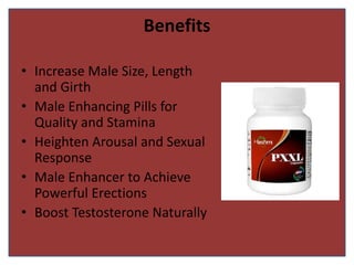 Benefits
• Increase Male Size, Length
and Girth
• Male Enhancing Pills for
Quality and Stamina
• Heighten Arousal and Sexual
Response
• Male Enhancer to Achieve
Powerful Erections
• Boost Testosterone Naturally
 