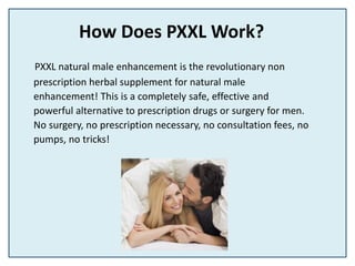 How Does PXXL Work?
PXXL natural male enhancement is the revolutionary non
prescription herbal supplement for natural male
enhancement! This is a completely safe, effective and
powerful alternative to prescription drugs or surgery for men.
No surgery, no prescription necessary, no consultation fees, no
pumps, no tricks!
 