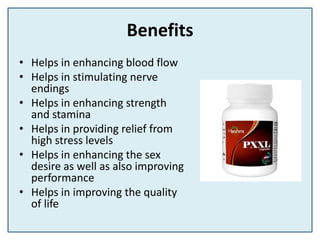 Benefits
• Helps in enhancing blood flow
• Helps in stimulating nerve
endings
• Helps in enhancing strength
and stamina
• Helps in providing relief from
high stress levels
• Helps in enhancing the sex
desire as well as also improving
performance
• Helps in improving the quality
of life
 