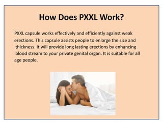 How Does PXXL Work?
PXXL capsule works effectively and efficiently against weak
erections. This capsule assists people to enlarge the size and
thickness. It will provide long lasting erections by enhancing
blood stream to your private genital organ. It is suitable for all
age people.
 