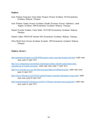 14
Rujukan
Garis Panduan Pemasaran Sosial dalam Program Promosi Kesihatan 2010.Kementerian
Kesihatan Malaysia, Putrajaya
Garis Panduan Amalan Promosi Kesihatan (Health Promotion Practice Guidelines) untuk
Anggota Kesihatan 2008.Kementerian Kesihatan Malaysia, Putrajaya
Manual Prosedur Penilaian Faktor Risiko NCD 2007.Kementerian Kesihatan Malaysia,
Putrajaya
Manual Latihan PROSTAR Sekolah 2001.Kementerian Kesihatan Malaysia, Putrajaya
Pakej Modul Pusat Promosi Kesihatan Komuniti 2005.Kementerian Kesihatan Malaysia,
Putrajaya
Rujukan internet :
http://ppdamaran.blogspot.com/2010/09/program-nafas-segar-dan-kempen-anti.html tarikh muat
turun pada 15 April 2015
http://www.mmgazette.com/merokok-di-kalangan-pelajar-sekolah-realiti-depan-mata-
smokefreemy-dr-rashidi-mohamed/ tarikh muat turun pada 17 April 2015
http://www.infosihat.gov.my/infosihat/isusemasa/Bahaya%20Merokok.php tarikh muat turun
pada 18 April 2015
http://thytin13.blogspot.com/2014/05/makalah-bahaya-merokok-dikalangan-remaja.html tarikh
muat turun pada 20 April 2015
http://jurnalilmiahtp2013.blogspot.com/2013/12/bahaya-merokok-bagi-remaja.html tarikh muat
turun pada 23 April 2015
 