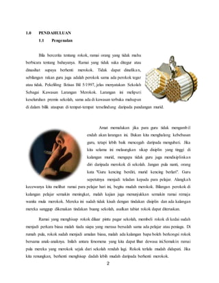 2
1.0 PENDAHULUAN
1.1 Pengenalan
Bila bercerita tentang rokok, ramai orang yang tidak mahu
berbicara tentang bahayanya. Ramai yang tidak suka ditegur atau
dinasihat supaya berhenti merokok. Tidak dapat dinafikan,
sebilangan rakan guru juga adalah perokok sama ada perokok tegar
atau tidak. Pekeliling Iktisas Bil 5/1997, jelas menyatakan Sekolah
Sebagai Kawasan Larangan Merokok. Larangan ini meliputi
keseluruhan premis sekolah, sama ada di kawasan terbuka mahupun
di dalam bilik ataupun di tempat-tempat terselindung daripada pandangan murid.
Amat memalukan jika para guru tidak mengambil
endah akan larangan ini. Bukan kita menghalang kebebasan
guru, tetapi lebih baik mencegah daripada mengubati. Jika
kita selama ini melaungkan sikap disiplin yang tinggi di
kalangan murid, mengapa tidak guru juga mendisiplinkan
diri daripada merokok di sekolah. Jangan pula nanti, orang
kata "Guru kencing berdiri, murid kencing berlari". Guru
sepetutnya menjadi teladan kepada para pelajar. Alangkah
kecewanya kita melihat ramai para pelajar hari ini, begitu mudah merokok. Bilangan perokok di
kalangan pelajar semakin meningkat, malah kajian juga menunjukkan semakin ramai remaja
wanita mula merokok. Mereka ini sudah tidak kisah dengan tindakan disiplin dan ada kalangan
mereka sanggup dikenakan tindakan buang sekolah, asalkan tabiat rokok dapat diteruskan.
Ramai yang menghisap rokok diluar pintu pagar sekolah, membeli rokok di kedai sudah
menjadi perkara biasa malah tiada siapa yang merasa bersalah sama ada pelajar atau peniaga. Di
rumah pula, rokok sudah menjadi amalan biasa, malah ada kalangan bapa boleh berkongsi rokok
bersama anak-anaknya. Inilah antara fenomena yang kita dapat lihat dewasa ini.Semakin ramai
pula mereka yang merokok sejak dari sekolah rendah lagi. Rokok terlalu mudah didapati. Jika
kita renungkan, berhenti menghisap dadah lebih mudah daripada berhenti merokok.
 