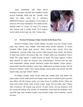 3
Antara penyebabnya ialah bahan nikotin
mempunyai ransangan yang lebih lama (ketagihan) kepada
perokok berbanding dadah yang lain. Nyatalah, rokok
adalah 'api dalam sekam' dan ia sebenarnya
MERBAHAYA.Kajian yang dijalankan ke atas pelajar di
daerah ini (384 orang) menunjukkan 86% adalah perokok.
Daripada jumlah itu, seramai 141 orang (37%) mengaku
telah merokok sejak di sekolah rendah. 69.3% daripada
mereka adalah perokok tegar iaitu lebih 3 batang sehari.
1.2 Merokok Di Kalangan Pelajar Sekolah: Realiti Depan Mata
Merokok di kalangan pelajar sekolah bukanlah satu gejala yang baru. Terdapat banyak
kajian yang terperinci yang mengulas sebab-sebab pelajar sekolah, khususnya, di sekolah
menengah terlibat dengan gejala merokok. Dalam beberapa kajian tersebut, faktor yang
mempengaruhi seseorang remaja untuk merokok adalah pengaruh rakan sekolah, ahli keluarga
di rumah yang merokok dan perasaan ingin tahu. Terdapat kajian yang menunjukkan bahawa
hampir 50% remaja tingkatan 5 adalah perokok dan hampir 40% pelajar tingkatan 4 terlibat
dalam merokok. Ini adalah satu fenomena yang membimbangkan. Merokok pada usia muda
boleh mendatangkan pelbagai masalah teurtamanya apabila rokok dijadikan sebagai ‘gateway’
kepada dadah yang lebih merbahaya seperti Ganja, Amphetamine dan Heroin. Kempen Tak Nak
Merokok di Malaysia member fokus kepada golongan dewasa sahaja yang merokok dan tidak
kepada remaja yang ingin berhenti merokok.
Di kalangan golongan pelajar sekolah rendah pula, masalah utama yang dialami oleh
pelajar pelajar tersebut adalah perokok pasif dengan kanak-kanak ini terdedah kepada asap rokok
yang dihisap oleh ahli keluarga mereka atau orang dewasa di sekeliling mereka. Dalam satu
kajian rentas sebuah sekolah rendah di Kuala Lumpur, hampir 90% dari pelajar tahun 3 hingga
tahun 6 mempunyai ahli keluarga yang merokok. Di antara mereka, ada yang mempunyai lebih
dari seorang ahli keluarga yang merokok. Ini menyebabkan kanak kanak tadi mempunyai risiko
yang lebih tinggi untuk mendapat penyakit yang berkaitkan dengan rokok terutamanya masalah
paru-paru.
 