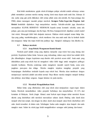 5
Kita boleh membenteras gejala rokok di kalngan pelajar sekolah rendah sekiranya semua
pihak memainkan peranan mereka masing masing demi masa depan anak-anak kita. Jelasnya di
sini, usaha yang giat perlu dilakukan oleh semua pihak sama ada sekolah, ibu bapa penjaga dan
PIBG, dalam menengani masalah pelajar merokok. Kempen Nafas Segar dan Program Anti
Rokok hendaklah dijalankan bagi menyedarkan mereka. Sekolah-sekolah juga disarankan
mewujudkan KLINIK BERHENTI MEROKOK kepada semua komuniti sekolah, sama ada
pelajar, guru atau pun kakitangan dan ibu bapa. SK Desa Amanpuri,boleh dijadikan contoh model
Anti rokok. Mencegah lebih baik daripada merawat. Elakkan rokok menjadi teman hidup kita.
Apa yang paling membimbangkan, rokok membawa kita atau anak-anak kita ke lembah dadah
dan menguasai hidup kita tanpa boleh kita jauhinya lagi. Alangkah malangnya kita diketika itu.
1.3 Bahaya merokok
1.3.1 Asap Rokok Mengancam Kanak-Kanak
Perokok pasif adalah orang yang dipaksa menyedut asap rokok basi yang datang dari
perokok. Kepekatan bahan kimia beracun yang terkandung dalam asap rokok basi adalah lebih
jika dibandingkan dengan kepekatan asap disedut oleh perokok secara aktif. Anak-anak yang
didedahkan pada asap rokok basi ini mengalami risiko lebih tinggi untuk mengalami pelbagai
masalah kesihatan. Mereka cenderung untuk mengalami masalah seperti batuk, asma serta
jangkitan paru-paru dan telinga. Mereka mungkin terpaksa mengidap penyakit yang
berpanjangan disebabkan terdedah kepada asap rokok basi. Mereka akan membesar dengan
mempercayai merokok adalah satu tabiat normal. Daya fikiran mereka mungkin menjadi lembap
dan akhirnya akan hidup sengsara. Jangan lakukan ini pada mereka.
1.3.2 Merokok Mengakibatkan Strok
Bahan kimia yang dibebaskan oleh asap rokok akan menjejaskan organ-organ dalam
badan. Merokok menambahkan risiko penyakit berbahaya dan menyebabkan 10–12% dari
kematian di Malaysia. Strok (Angin Ahmar) amat berkait rapat dengan tabiat merokok Kesan
nikotin yang disebabkan oleh merokok merosakkan saluran darah. Dinding salur darah akan
menjadi tebal dan sempit, dan dengan itu aliran darah akan menjadi sukar.Strok disebabkan oleh
salur darah tersumbat di dalam otak. Sebahagian badan anda mungkin akan lumpuh dan anda
mungkin maut. Selain itu rokok juga boleh mengakibatkan serangan sakit jantung dan kanser.
 