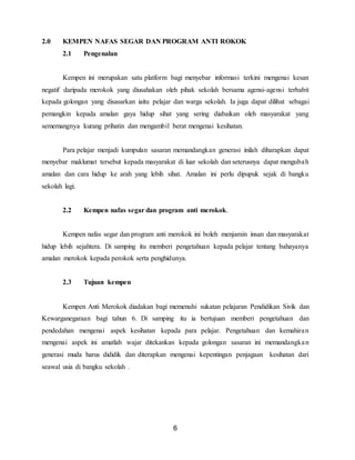 6
2.0 KEMPEN NAFAS SEGAR DAN PROGRAM ANTI ROKOK
2.1 Pengenalan
Kempen ini merupakan satu platform bagi menyebar informasi terkini mengenai kesan
negatif daripada merokok yang diusahakan oleh pihak sekolah bersama agensi-agensi terbabit
kepada golongan yang disasarkan iaitu pelajar dan warga sekolah. Ia juga dapat dilihat sebagai
pemangkin kepada amalan gaya hidup sihat yang sering diabaikan oleh masyarakat yang
sememangnya kurang prihatin dan mengambil berat mengenai kesihatan.
Para pelajar menjadi kumpulan sasaran memandangkan generasi inilah diharapkan dapat
menyebar maklumat tersebut kepada masyarakat di luar sekolah dan seterusnya dapat mengubah
amalan dan cara hidup ke arah yang lebih sihat. Amalan ini perlu dipupuk sejak di bangku
sekolah lagi.
2.2 Kempen nafas segar dan program anti merokok.
Kempen nafas segar dan program anti merokok ini boleh menjamin insan dan masyarakat
hidup lebih sejahtera. Di samping itu memberi pengetahuan kepada pelajar tentang bahayanya
amalan merokok kepada perokok serta penghidunya.
2.3 Tujuan kempen
Kempen Anti Merokok diadakan bagi memenuhi sukatan pelajaran Pendidikan Sivik dan
Kewarganegaraan bagi tahun 6. Di samping itu ia bertujuan memberi pengetahuan dan
pendedahan mengenai aspek kesihatan kepada para pelajar. Pengetahuan dan kemahiran
mengenai aspek ini amatlah wajar ditekankan kepada golongan sasaran ini memandangkan
generasi muda harus dididik dan diterapkan mengenai kepentingan penjagaan kesihatan dari
seawal usia di bangku sekolah .
 
