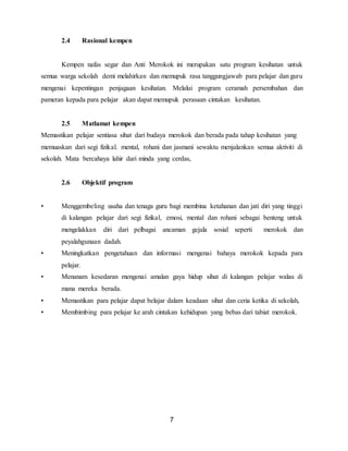 7
2.4 Rasional kempen
Kempen nafas segar dan Anti Merokok ini merupakan satu program kesihatan untuk
semua warga sekolah demi melahirkan dan memupuk rasa tanggungjawab para pelajar dan guru
mengenai kepentingan penjagaan kesihatan. Melalui program ceramah persembahan dan
pameran kepada para pelajar akan dapat memupuk perasaan cintakan kesihatan.
2.5 Matlamat kempen
Memastikan pelajar sentiasa sihat dari budaya merokok dan berada pada tahap kesihatan yang
memuaskan dari segi fizikal. mental, rohani dan jasmani sewaktu menjalankan semua aktiviti di
sekolah. Mata bercahaya lahir dari minda yang cerdas,
2.6 Objektif program
• Menggembeling usaha dan tenaga guru bagi membina ketahanan dan jati diri yang tinggi
di kalangan pelajar dari segi fizikal, emosi, mental dan rohani sebagai benteng untuk
mengelakkan diri dari pelbagai ancaman gejala sosial seperti merokok dan
peyalahgunaan dadah.
• Meningkatkan pengetahuan dan informasi mengenai bahaya merokok kepada para
pelajar.
• Menanam kesedaran mengenai amalan gaya hidup sihat di kalangan pelajar walau di
mana mereka berada.
• Memastikan para pelajar dapat belajar dalam keadaan sihat dan ceria ketika di sekolah,
• Membimbing para pelajar ke arah cintakan kehidupan yang bebas dari tabiat merokok.
 